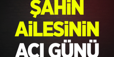 Şahin Ailesinin acı günü