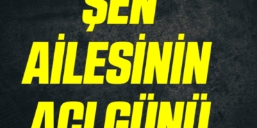 ŞEN AİLESİNİN ACI GÜNÜ