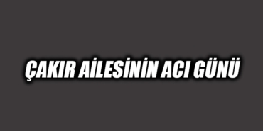 ÇAKIR AİLESİNİN ACI GÜNÜ