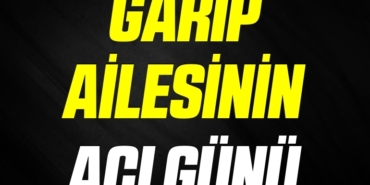 GARİP AİLESİNİN ACI GÜNÜ