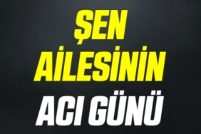 ŞEN AİLESİNİN ACI GÜNÜ
