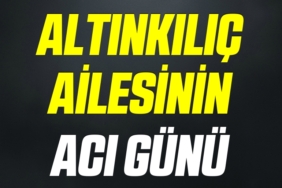 ALTINKILIÇ AİLESİNİN ACI GÜNÜ