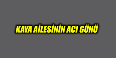 KAYA AİLESİNİN ACI GÜNÜ