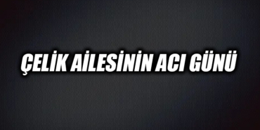 ÇELİK AİLESİNİN ACI GÜNÜ