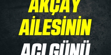 AKÇAY AİLESİNİN ACI GÜNÜ