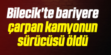 Bilecik'te bariyere çarpan kamyonun sürücüsü öldü