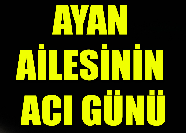 AYAN AİLESİNİN ACI GÜNÜ