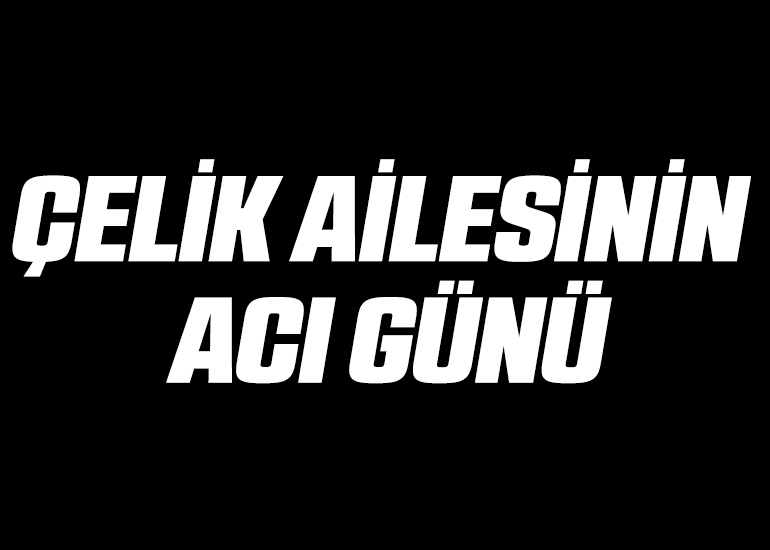 ÇELİK AİLESİNİN ACI GÜNÜ