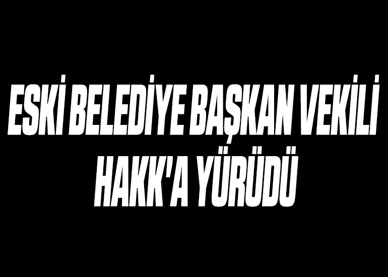 ESKİ BELEDİYE BAŞKAN VEKİLİ HAKK'A YÜRÜDÜ