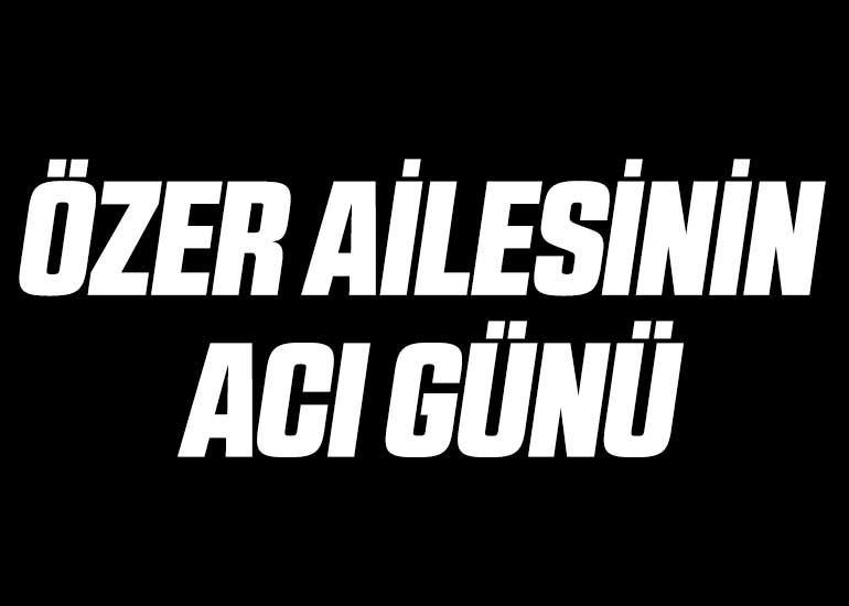 ÖZER AİLESİNİN ACI GÜNÜ