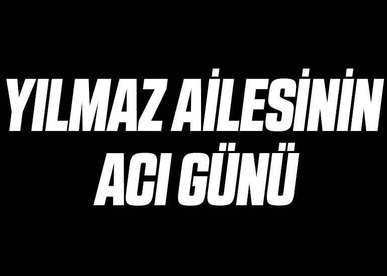 YILMAZ AİLESİNİN ACI GÜNÜ