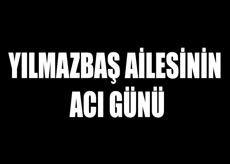 YILMAZBAŞ AİLESİNİN ACI GÜNÜ
