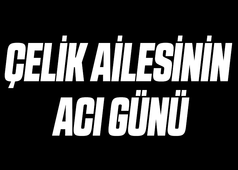 ÇELİK AİLESİNİN ACI GÜNÜ