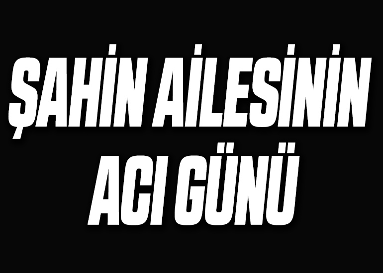 ŞAHİN AİLESİNİN ACI GÜNÜ