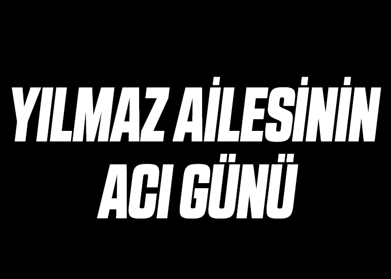 YILMAZ AİLESİNİN ACI GÜNÜ