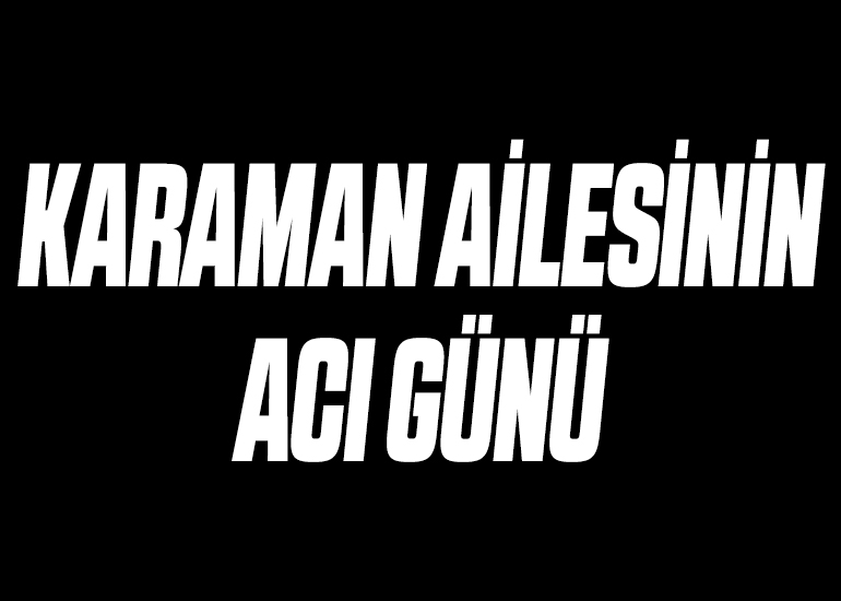 KARAMAN AİLESİNİN ACI GÜNÜ