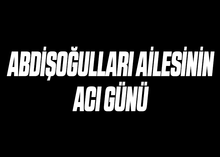 ABDİŞOĞULLARI AİLESİNİN ACI GÜNÜ