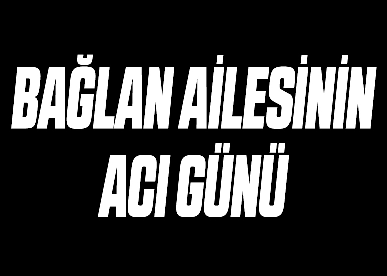 BAĞLAN AİLESİNİN ACI GÜNÜ