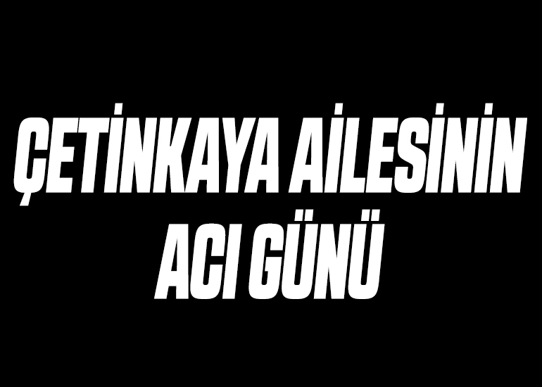ÇETİNKAYA AİLESİNİN ACI GÜNÜ