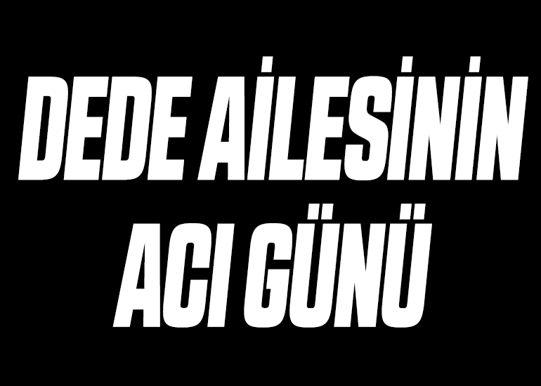 DEDE AİLESİNİN ACI GÜNÜ