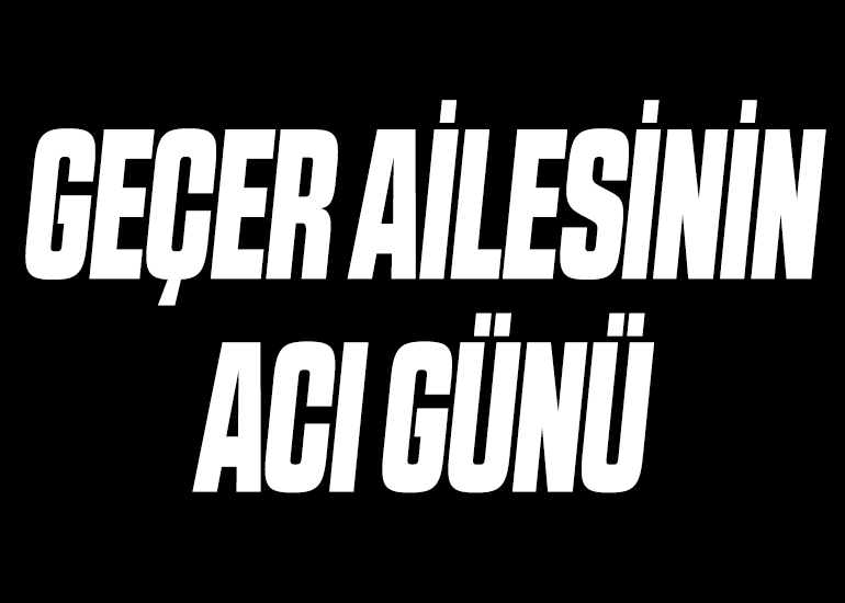 GEÇER AİLESİNİN ACI GÜNÜ