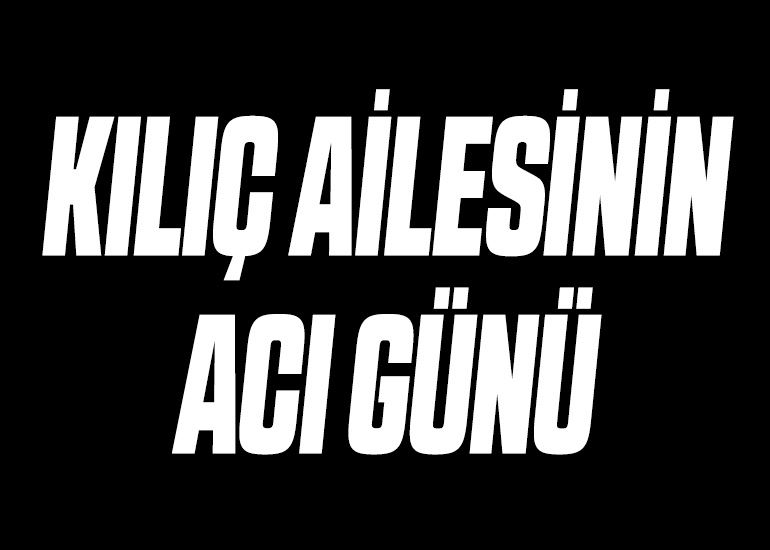 KILIÇ AİLESİNİN ACI GÜNÜ