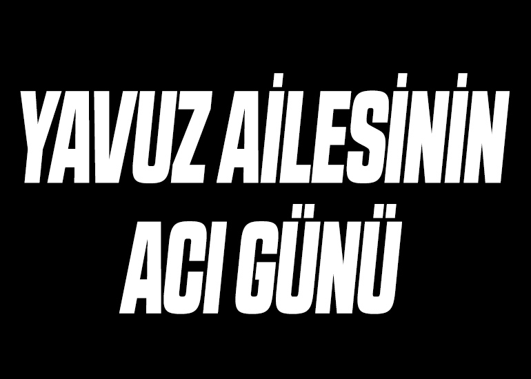 YAVUZ AİLESİNİN ACI GÜNÜ