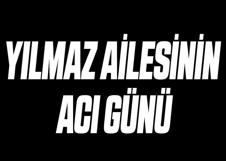 YILMAZ AİLESİNİN ACI GÜNÜ