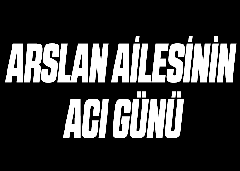 ARSLAN AİLESİNİN ACI GÜNÜ