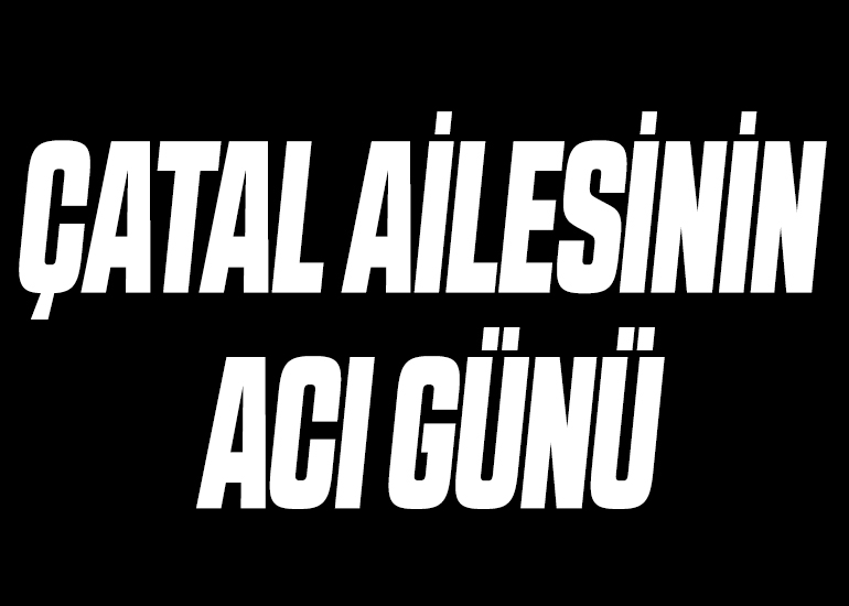 ÇATAL AİLESİNİN ACI GÜNÜ