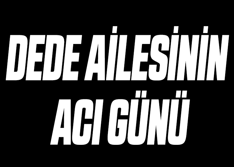DEDE AİLESİNİN ACI GÜNÜ