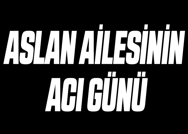 ASLAN AİLESİNİN ACI GÜNÜ