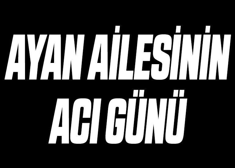 AYAN AİLESİNİN ACI GÜNÜ