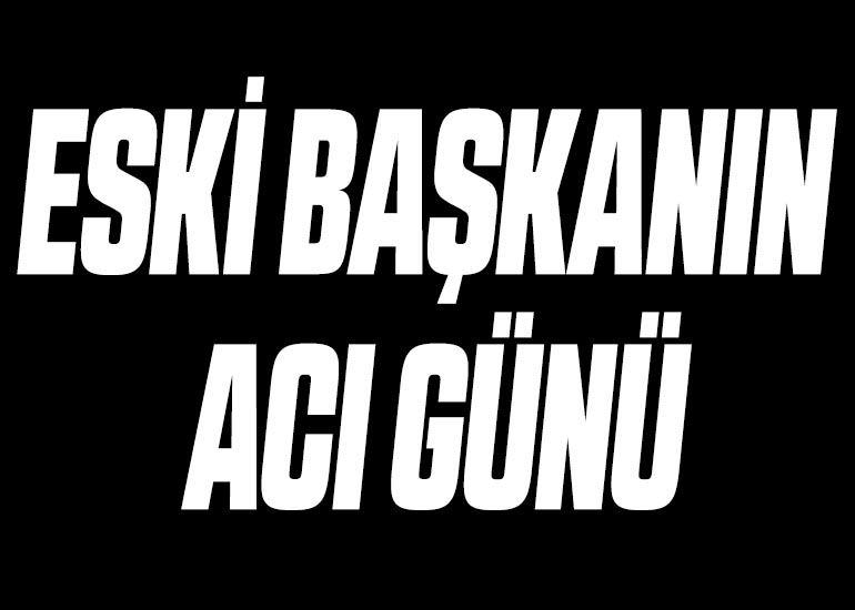 ESKİ BAŞKANIN ACI GÜNÜ