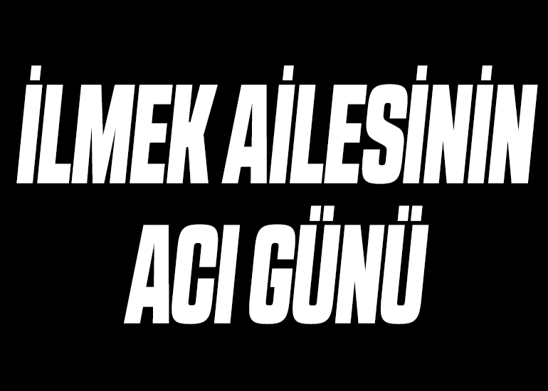 İLMEK AİLESİNİN ACI GÜNÜ