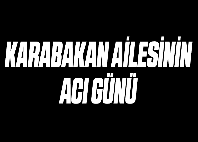 KARABAKAN AİLESİNİN ACI GÜNÜ