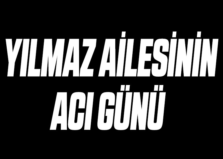 YILMAZ AİLESİNİN ACI GÜNÜ