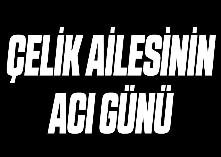ÇELİK AİLESİNİN ACI GÜNÜ