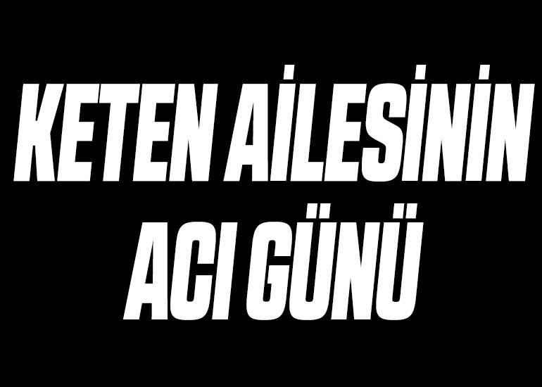 KETEN AİLESİNİN ACI GÜNÜ