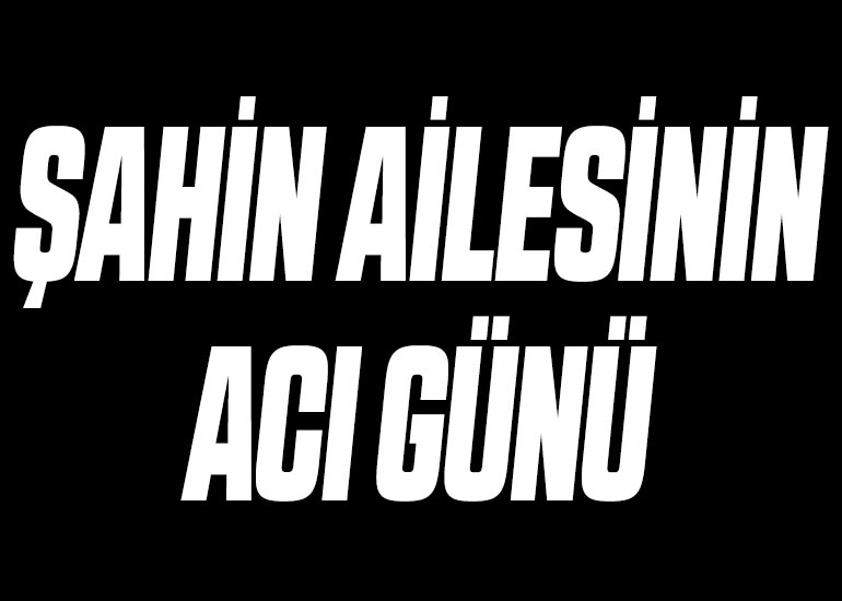 ŞAHİN AİLESİNİN ACI GÜNÜ