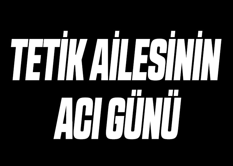 TETİK AİLESİNİN ACI GÜNÜ