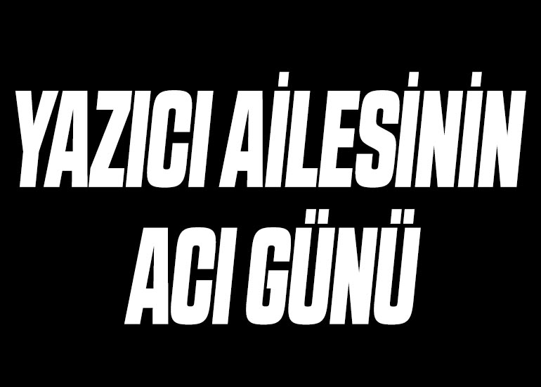 YAZICI AİLESİNİN ACI GÜNÜ