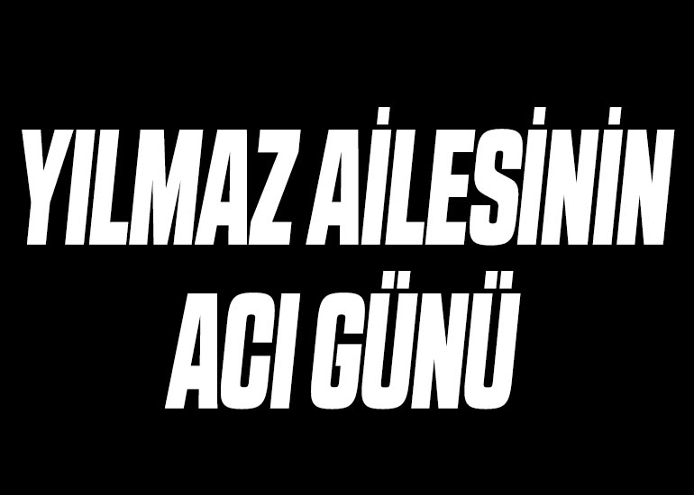 YILMAZ AİLESİNİN ACI GÜNÜ