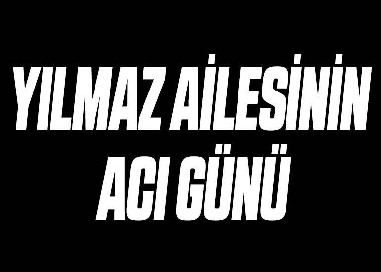 YILMAZ AİLESİNİN ACI GÜNÜ