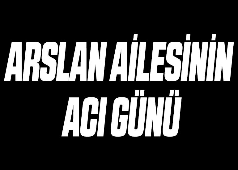 ARSLAN AİLESİNİN ACI GÜNÜ