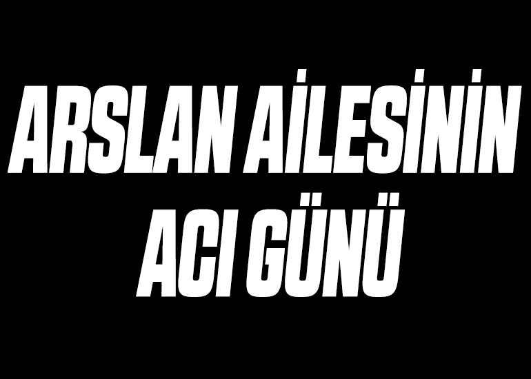 ARSLAN AİLESİNİN ACI GÜNÜ