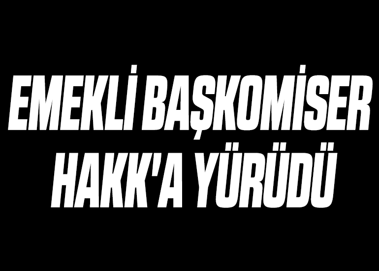 EMEKLİ BAŞKOMİSER HAKK'A YÜRÜDÜ