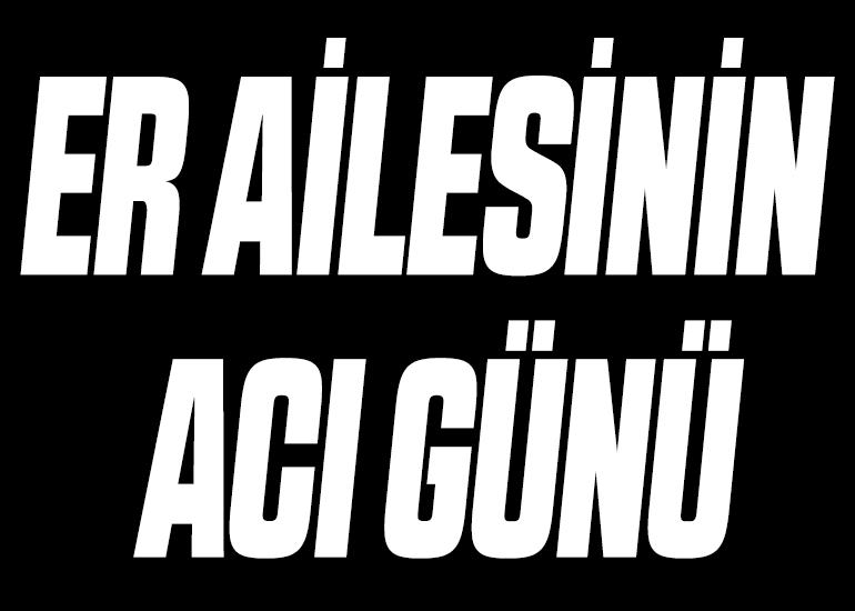 ER AİLESİNİN ACI GÜNÜ