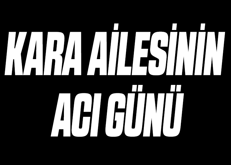 KARA AİLESİNİN ACI GÜNÜ