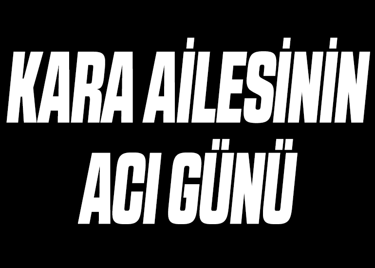 KARA AİLESİNİN ACI GÜNÜ